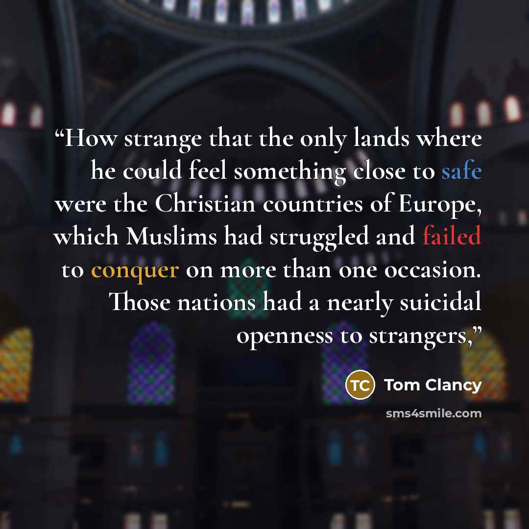 “How strange that the only lands where he could feel something close to safe were the Christian countries of Europe, which Muslims had struggled and failed to conquer on more than one occasion. Those nations had a nearly suicidal openness to strangers,” quote by Tom Clancy