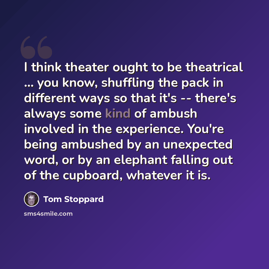 “I think theater ought to be theatrical ... you know, shuffling the pack in different ways so that it's -- there's always some kind of ambush involved in the experience. You're being ambushed by an unexpected word, or by an elephant falling out of the cupboard, whatever it is.” quote by Tom Stoppard