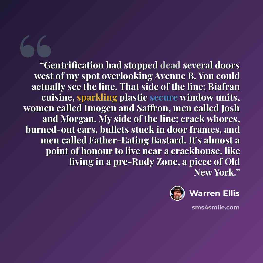 “Gentrification had stopped dead several doors west of my spot overlooking Avenue B. You could actually see the line. That side of the line; Biafran cuisine, sparkling plastic secure window units, women called Imogen and Saffron, men called Josh and Morgan. My side of the line; crack whores…” quote by Warren Ellis