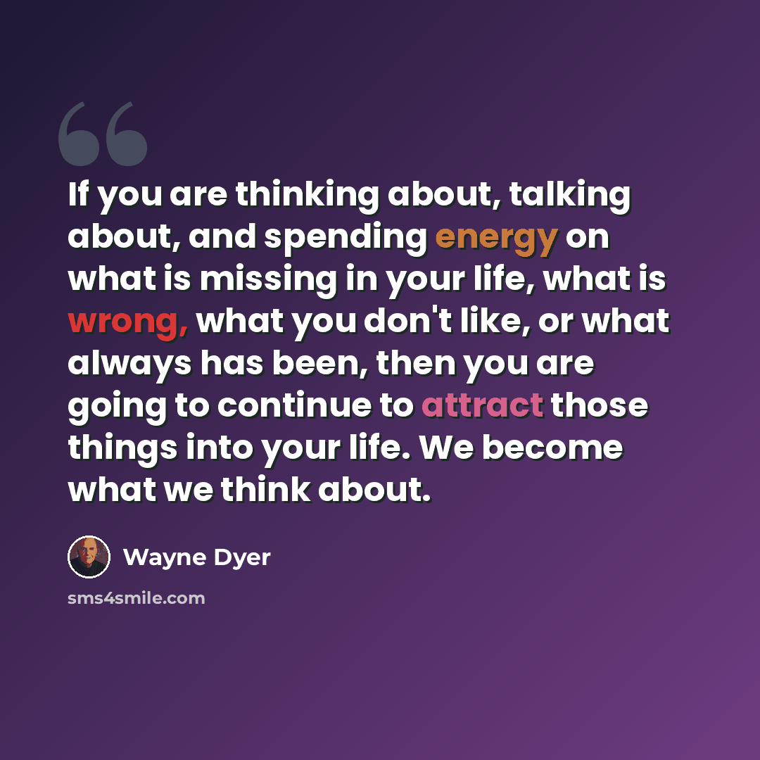 “If you are thinking about, talking about, and spending energy on what is missing in your life, what is wrong, what you don't like, or what always has been, then you are going to continue to attract those things into your life. We become what we think about.” quote by Wayne Dyer