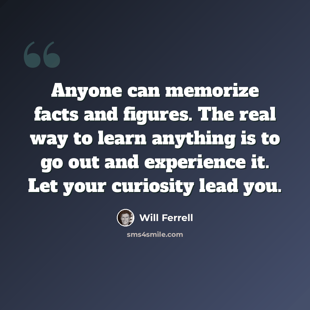 “Anyone can memorize facts and figures. The real way to learn anything is to go out and experience it. Let your curiosity lead you.” quote by Will Ferrell