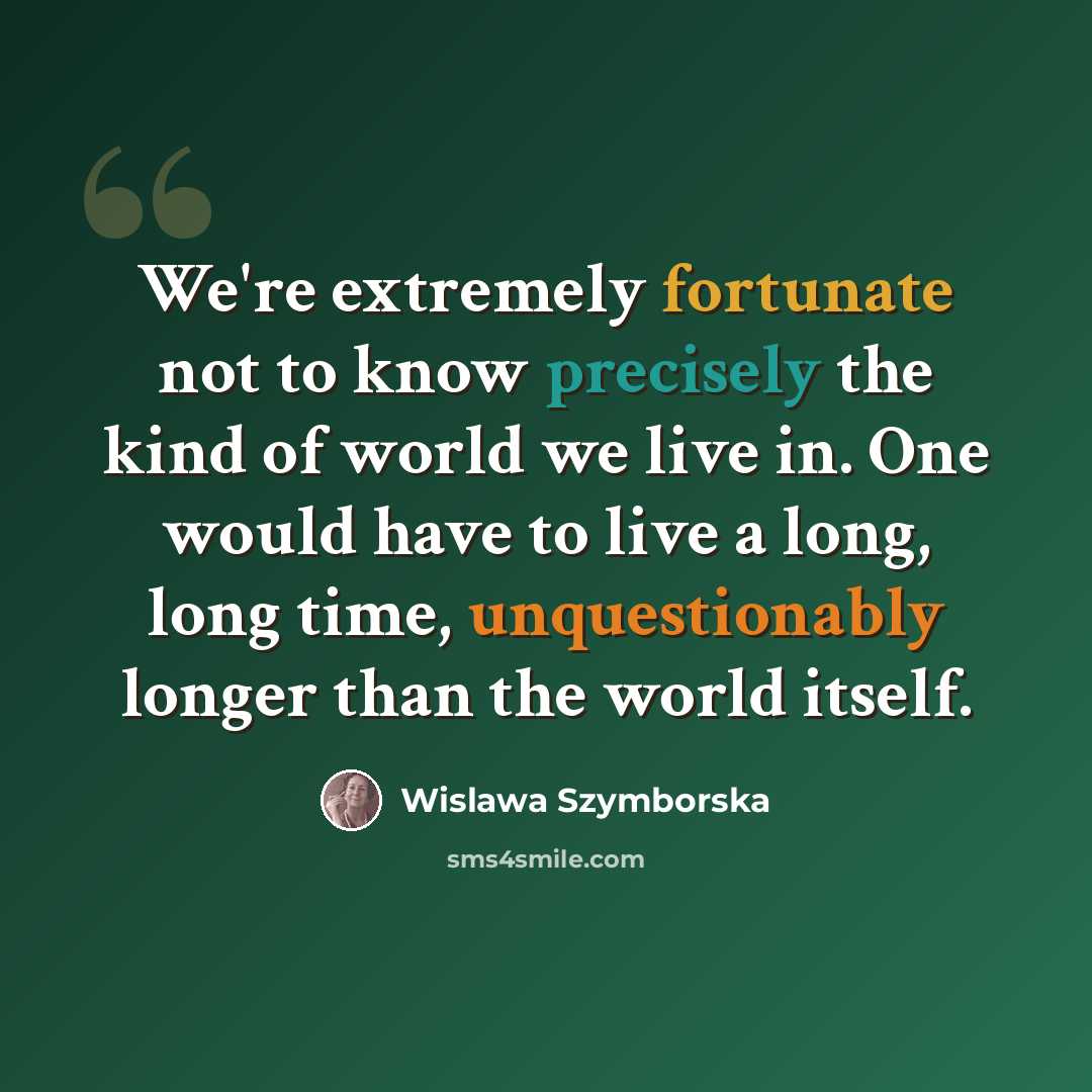 “We're extremely fortunate not to know precisely the kind of world we live in. One would have to live a long, long time, unquestionably longer than the world itself.” quote by Wislawa Szymborska