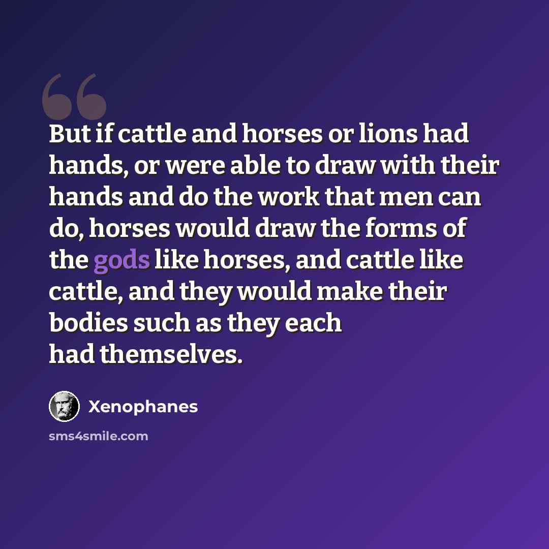 “But if cattle and horses or lions had hands, or were able to draw with their hands and do the work that men can do, horses would draw the forms of the gods like horses, and cattle like cattle, and they would make their bodies such as they each had themselves.” quote by Xenophanes