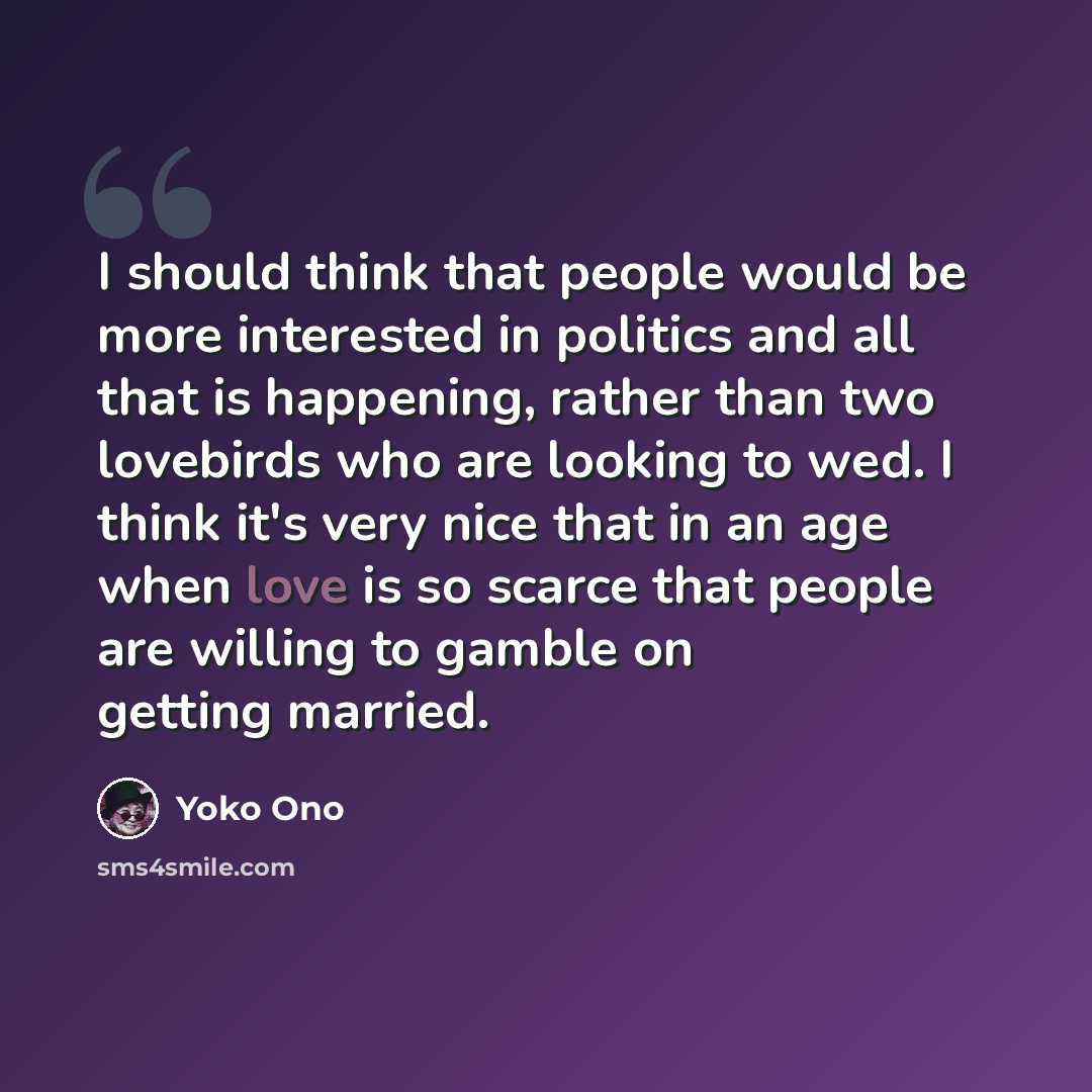 “I should think that people would be more interested in politics and all that is happening, rather than two lovebirds who are looking to wed. I think it's very nice that in an age when love is so scarce that people are willing to gamble on getting married.” quote by Yoko Ono