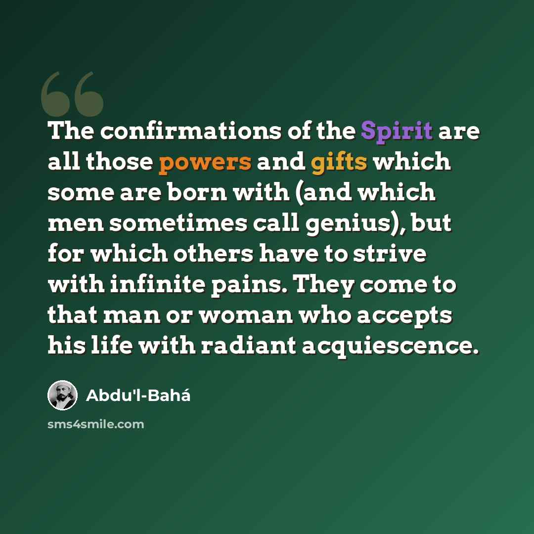 “The confirmations of the Spirit are all those powers and gifts which some are born with (and which men sometimes call genius), but for which others have to strive with infinite pains. They come to that man or woman who accepts his life with radiant acquiescence.” quote by Abdu'l-Bahá