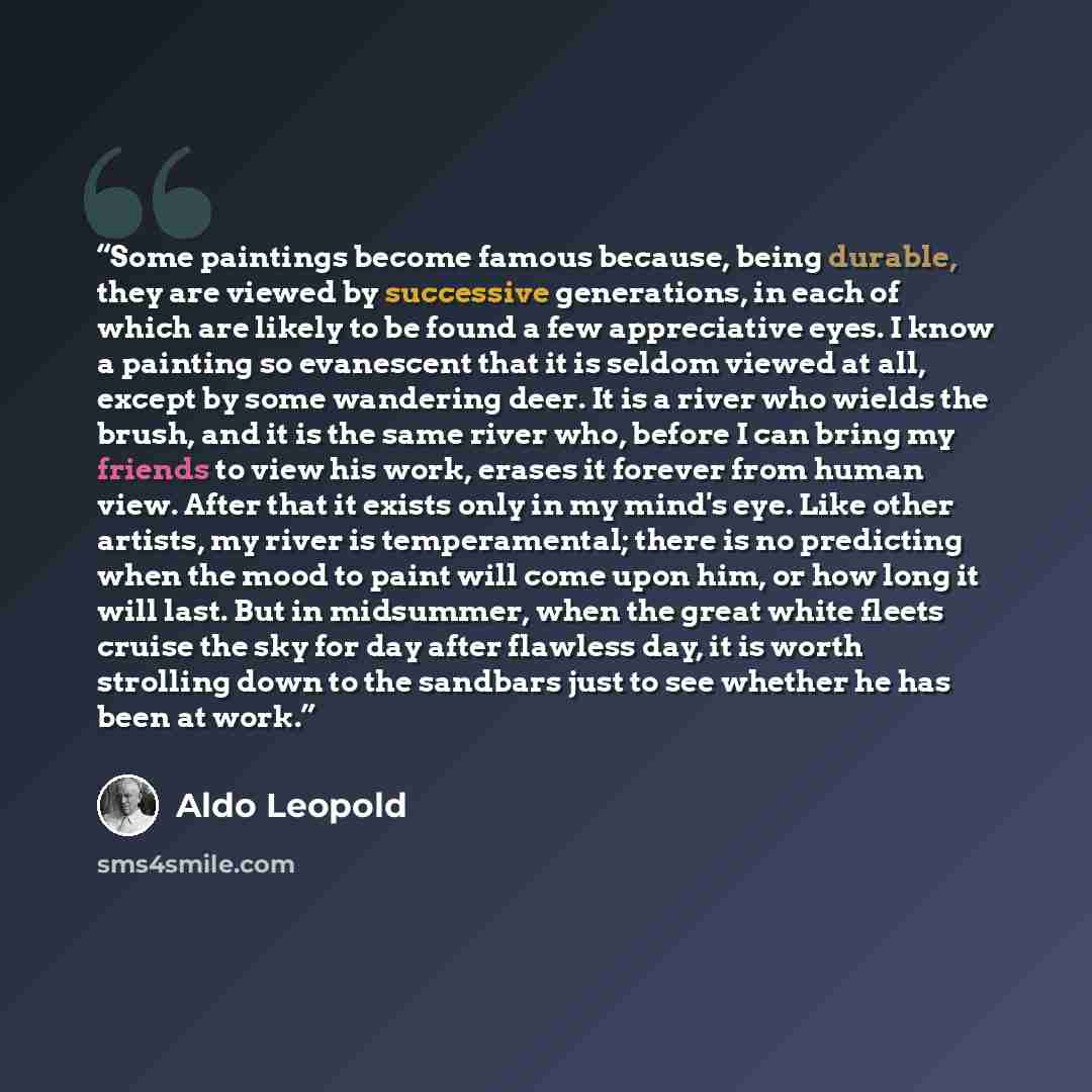 “Some paintings become famous because, being durable, they are viewed by successive generations, in each of which are likely to be found a few appreciative eyes. I know a painting so evanescent that it is seldom viewed at all, except by some wandering deer. It is a river who wields the brush, and…” quote by Aldo Leopold