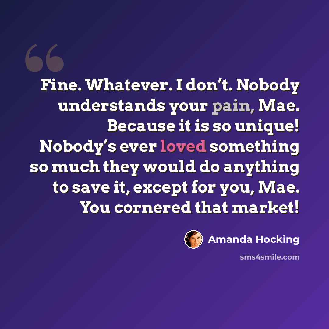 “Fine. Whatever. I don’t. Nobody understands your pain, Mae. Because it is so unique! Nobody’s ever loved something so much they would do anything to save it, except for you, Mae. You cornered that market!” quote by Amanda Hocking