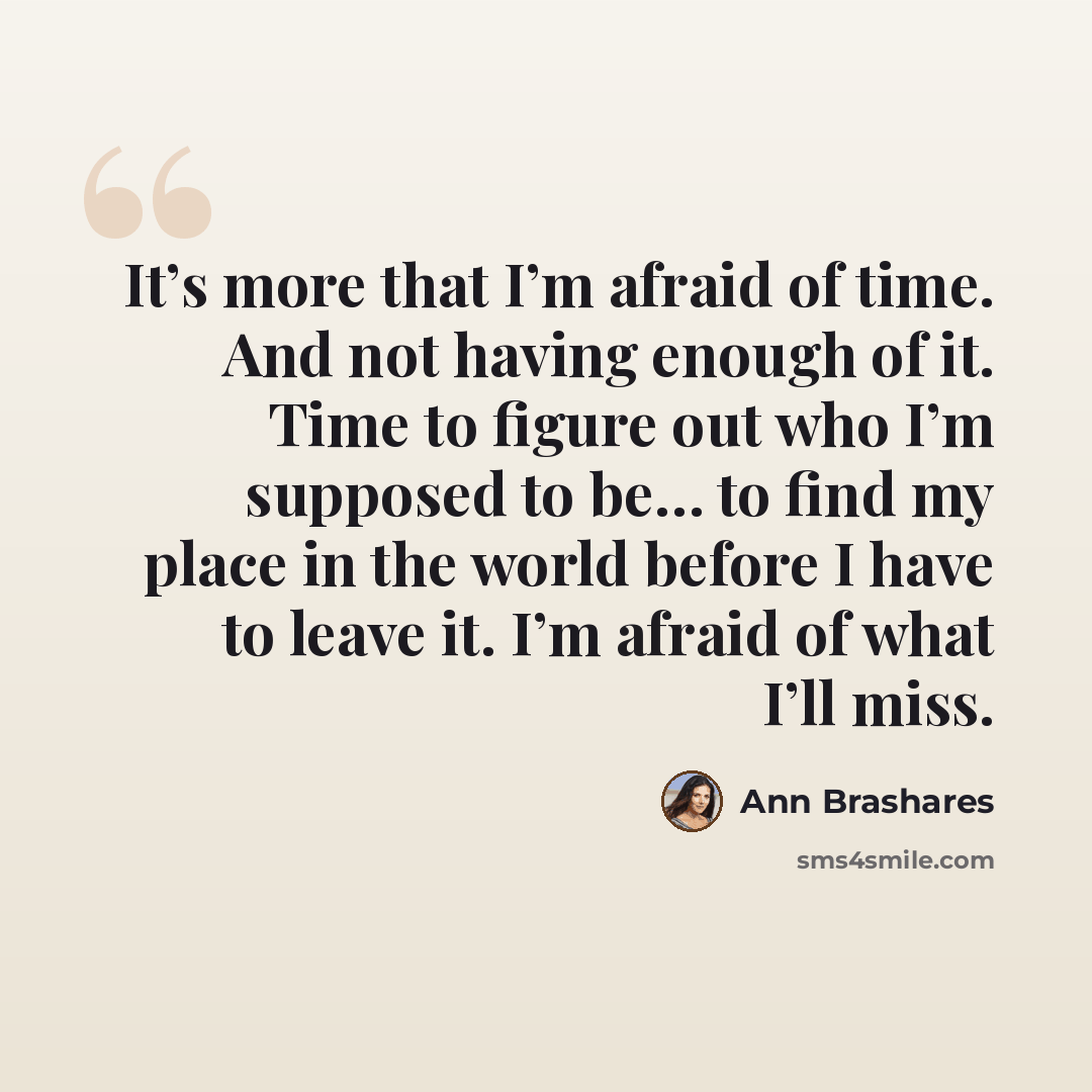 “It’s more that I’m afraid of time. And not having enough of it. Time to figure out who I’m supposed to be… to find my place in the world before I have to leave it. I’m afraid of what I’ll miss.” quote by Ann Brashares
