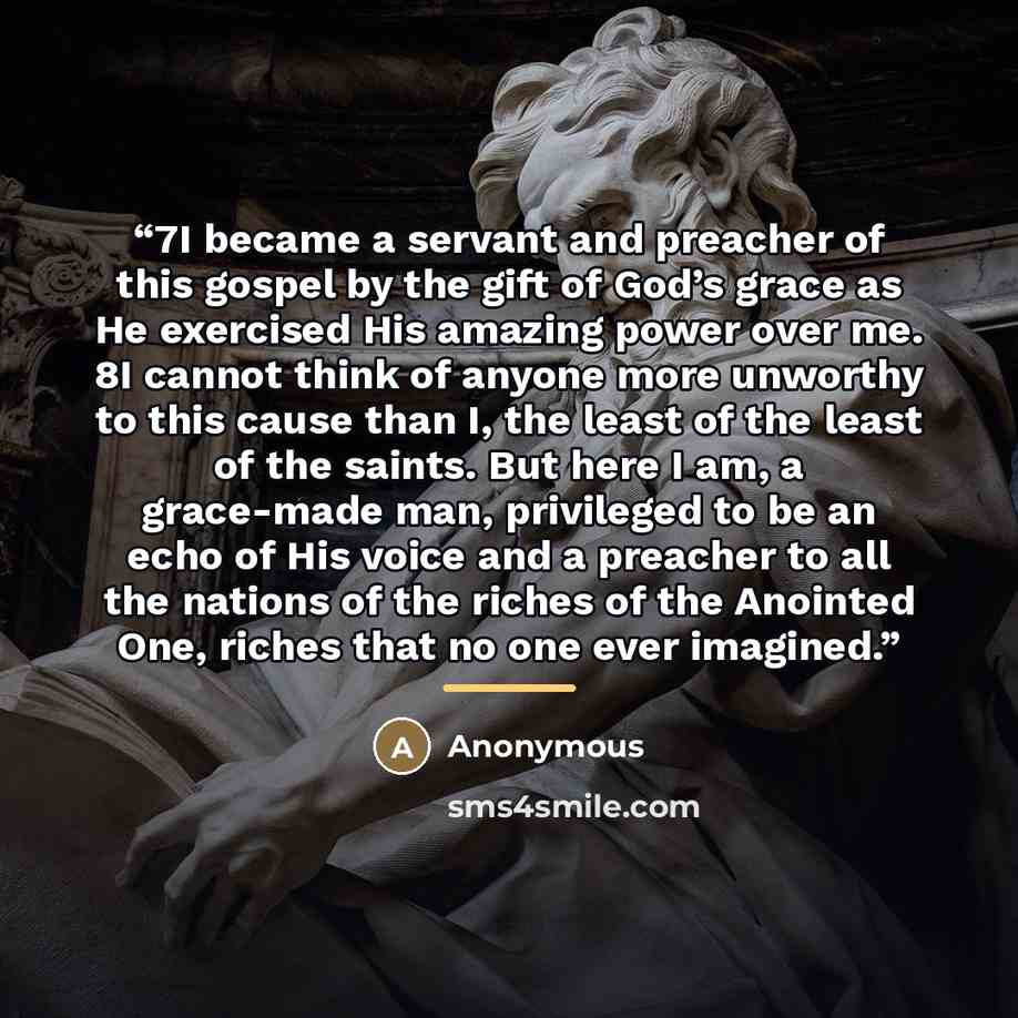 “7I became a servant and preacher of this gospel by the gift of God’s grace as He exercised His amazing power over me. 8I cannot think of anyone more unworthy to this cause than I, the least of the least of the saints. But here I am, a grace-made man, privileged to be an echo of His voice and a…” quote by Anonymous