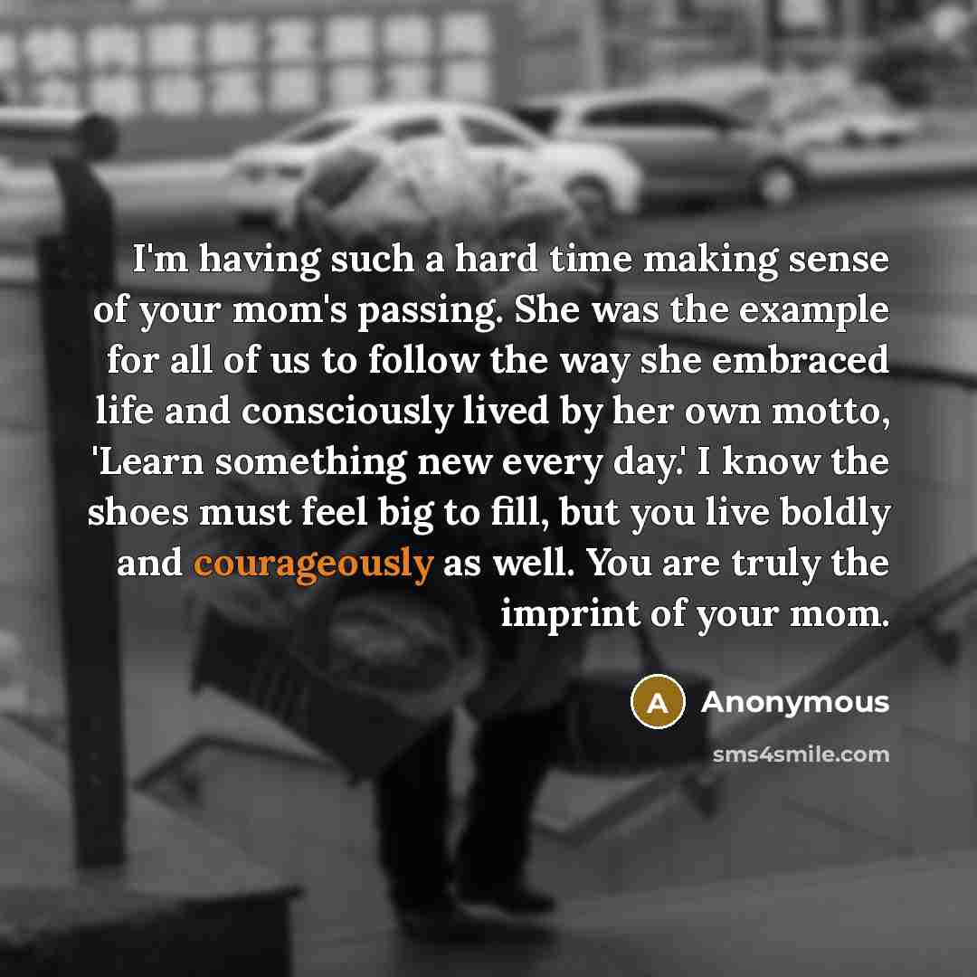 “I'm having such a hard time making sense of your mom's passing. She was the example for all of us to follow the way she embraced life and consciously lived by her own motto, 'Learn something new every day.' I know the shoes must feel big to fill, but you live boldly and courageously as well. You…” quote by Anonymous