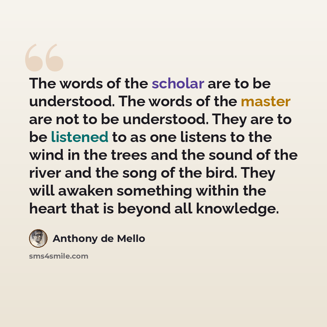“The words of the scholar are to be understood. The words of the master are not to be understood. They are to be listened to as one listens to the wind in the trees and the sound of the river and the song of the bird. They will awaken something within the heart that is beyond all knowledge.” quote by Anthony de Mello