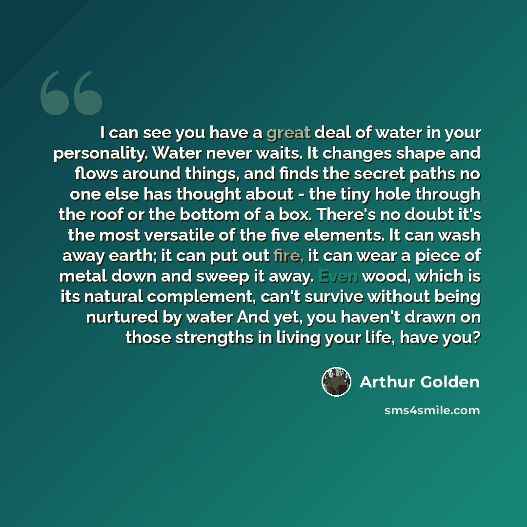 “I can see you have a great deal of water in your personality. Water never waits. It changes shape and flows around things, and finds the secret paths no one else has thought about - the tiny hole through the roof or the bottom of a box. There's no doubt it's the most versatile of the five…” quote by Arthur Golden