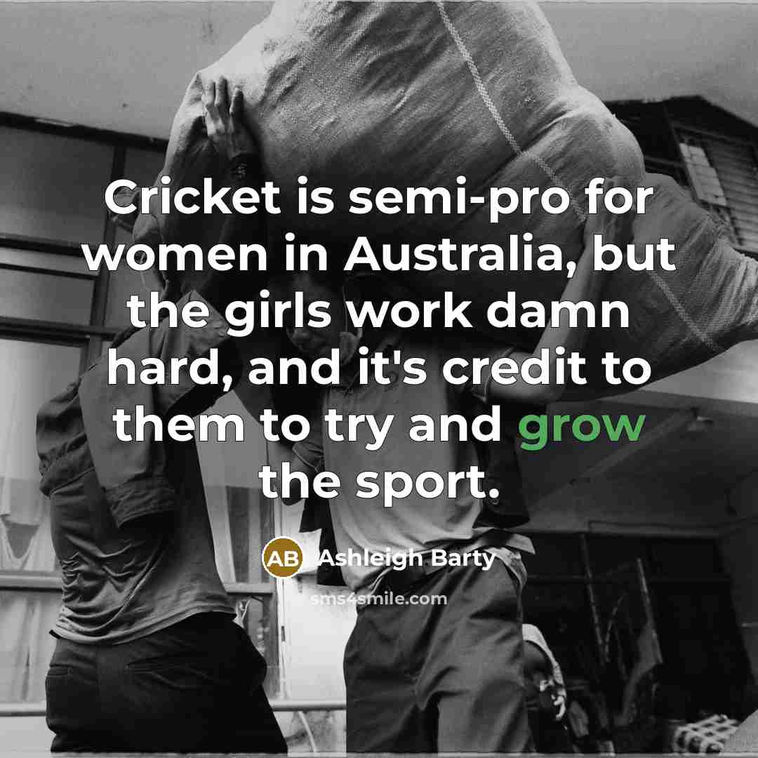 “Cricket is semi-pro for women in Australia, but the girls work damn hard, and it's credit to them to try and grow the sport.” quote by Ashleigh Barty