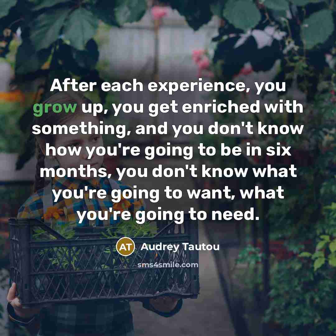 “After each experience, you grow up, you get enriched with something, and you don't know how you're going to be in six months, you don't know what you're going to want, what you're going to need.” quote by Audrey Tautou