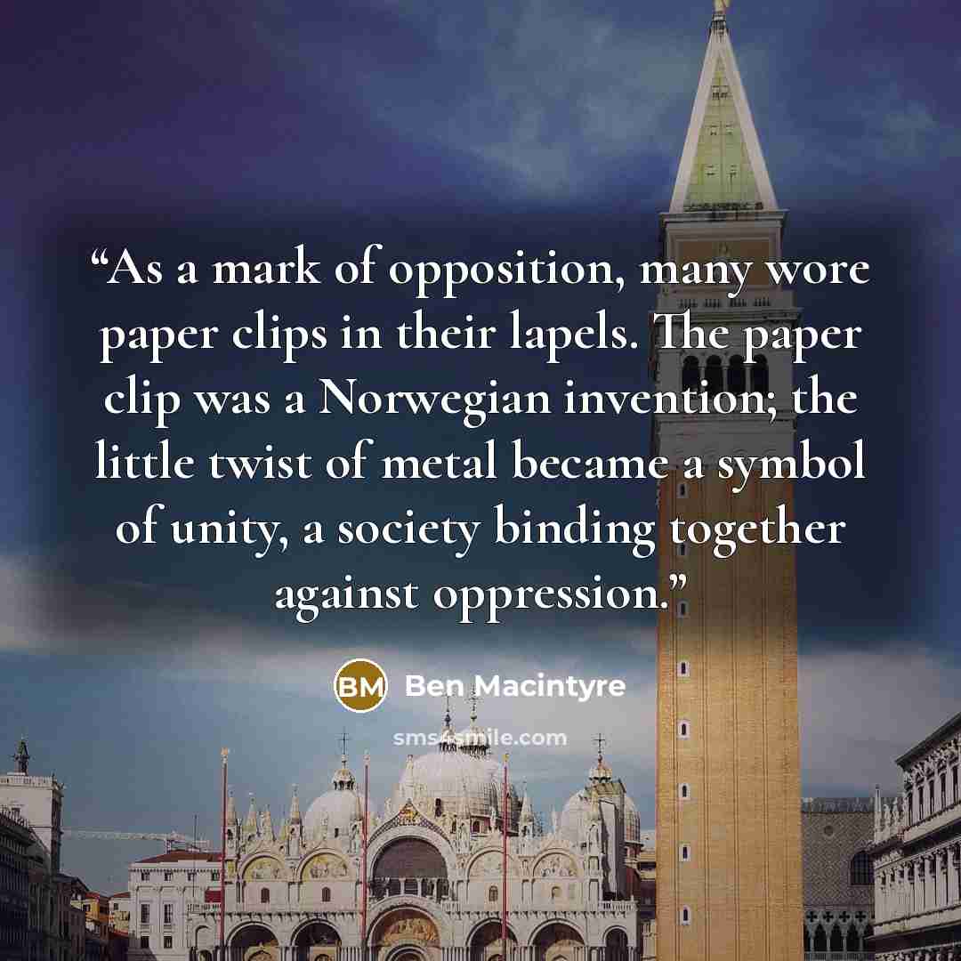 “As a mark of opposition, many wore paper clips in their lapels. The paper clip was a Norwegian invention; the little twist of metal became a symbol of unity, a society binding together against oppression.” quote by Ben Macintyre