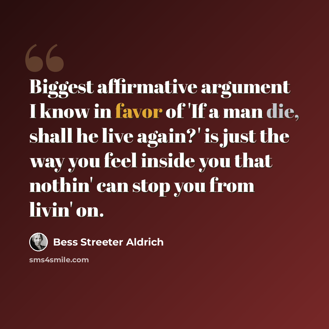 “Biggest affirmative argument I know in favor of 'If a man die, shall he live again?' is just the way you feel inside you that nothin' can stop you from livin' on.” quote by Bess Streeter Aldrich