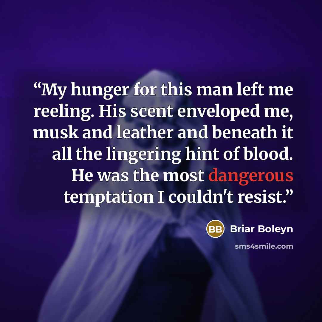 “My hunger for this man left me reeling. His scent enveloped me, musk and leather and beneath it all the lingering hint of blood. He was the most dangerous temptation I couldn't resist.” quote by Briar Boleyn