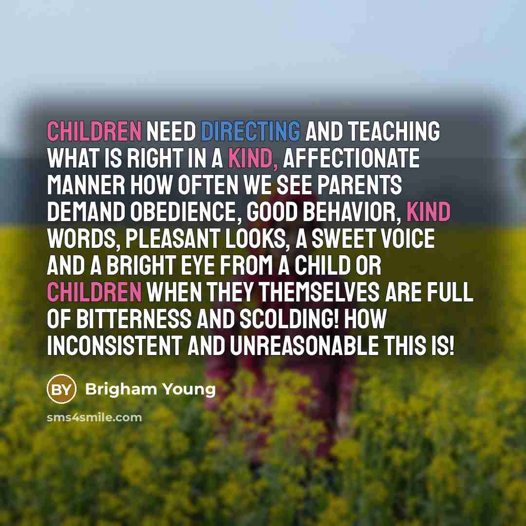 “Children need directing and teaching what is right in a kind, affectionate manner How often we see parents demand obedience, good behavior, kind words, pleasant looks, a sweet voice and a bright eye from a child or children when they themselves are full of bitterness and scolding! How inconsistent…” quote by Brigham Young