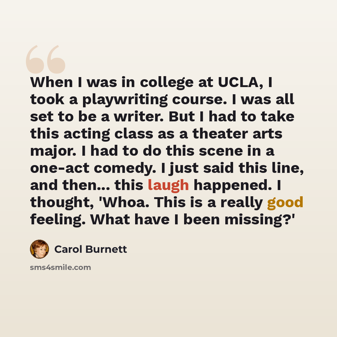 “When I was in college at UCLA, I took a playwriting course. I was all set to be a writer. But I had to take this acting class as a theater arts major. I had to do this scene in a one-act comedy. I just said this line, and then... this laugh happened. I thought, 'Whoa. This is a really good…” quote by Carol Burnett
