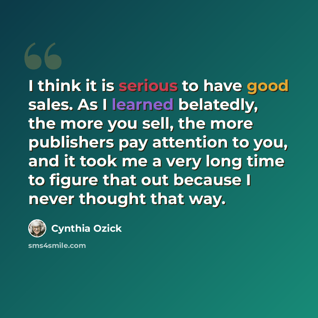 “I think it is serious to have good sales. As I learned belatedly, the more you sell, the more publishers pay attention to you, and it took me a very long time to figure that out because I never thought that way.” quote by Cynthia Ozick