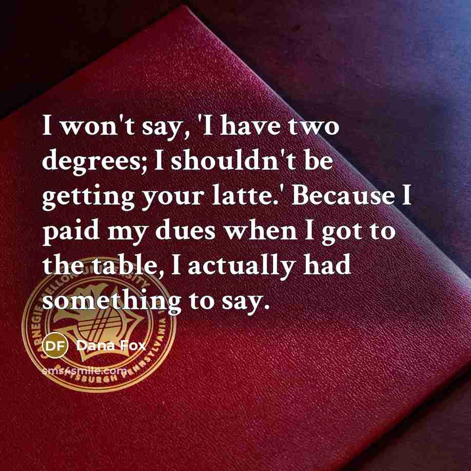 “I won't say, 'I have two degrees; I shouldn't be getting your latte.' Because I paid my dues when I got to the table, I actually had something to say.” quote by Dana Fox