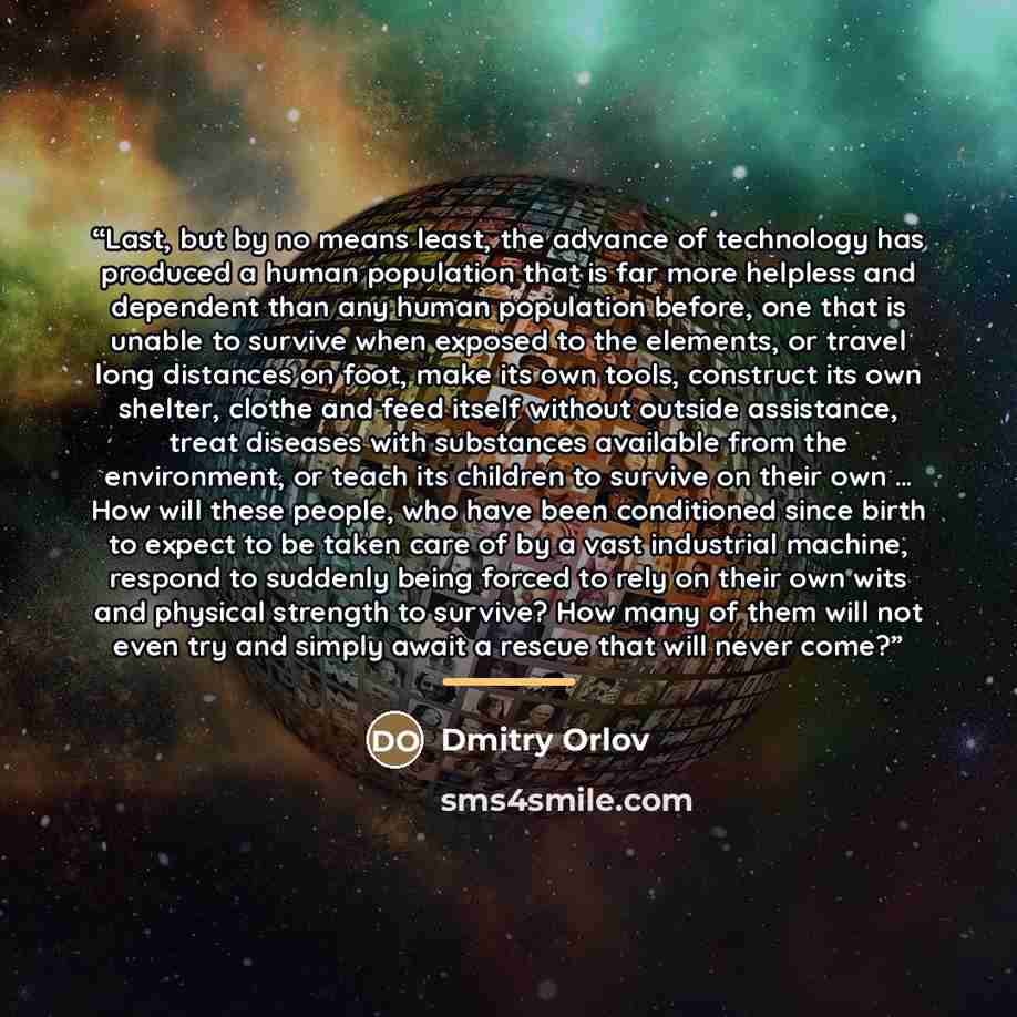 “Last, but by no means least, the advance of technology has produced a human population that is far more helpless and dependent than any human population before, one that is unable to survive when exposed to the elements, or travel long distances on foot, make its own tools, construct its own…” quote by Dmitry Orlov