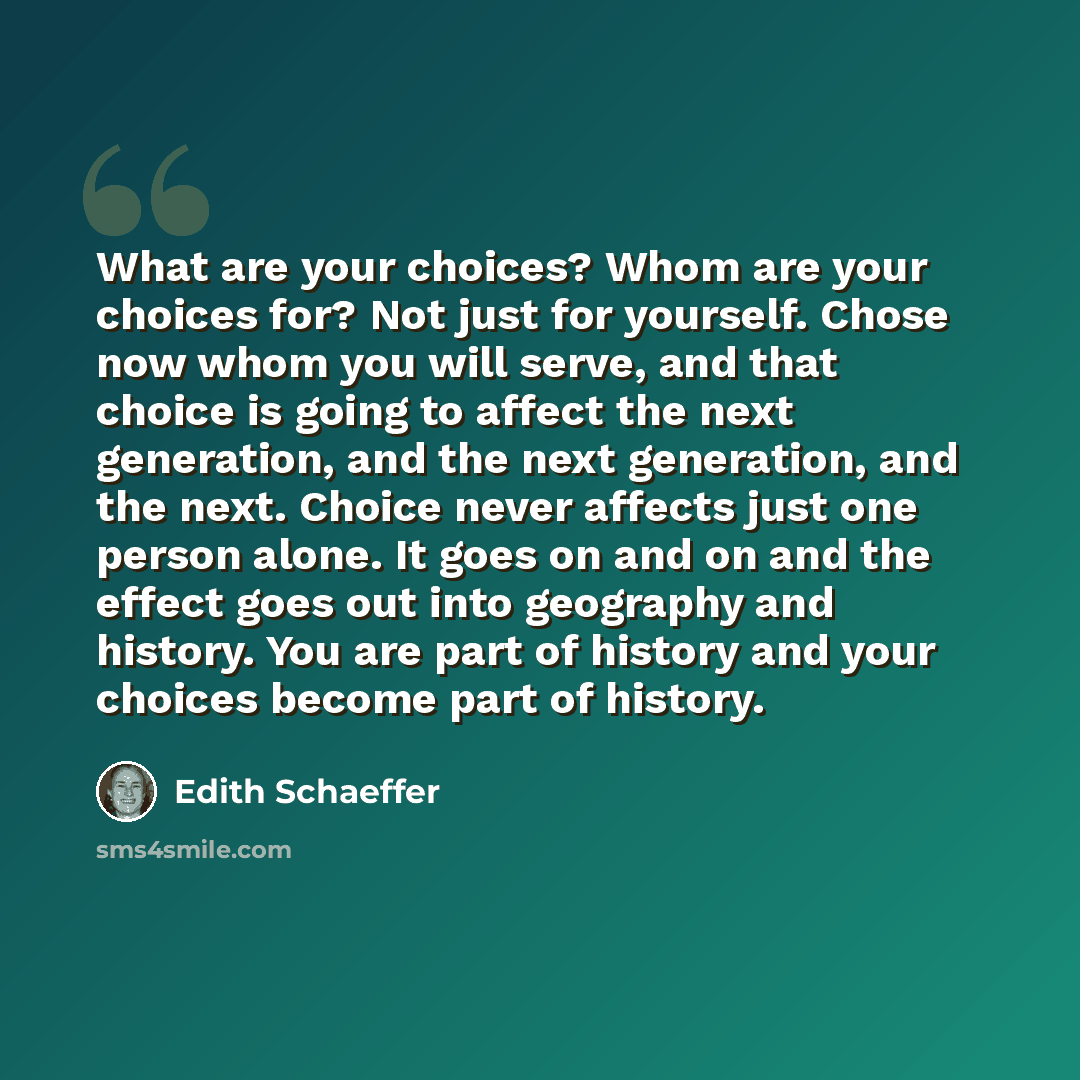 “What are your choices? Whom are your choices for? Not just for yourself. Chose now whom you will serve, and that choice is going to affect the next generation, and the next generation, and the next. Choice never affects just one person alone. It goes on and on and the effect goes out into…” quote by Edith Schaeffer