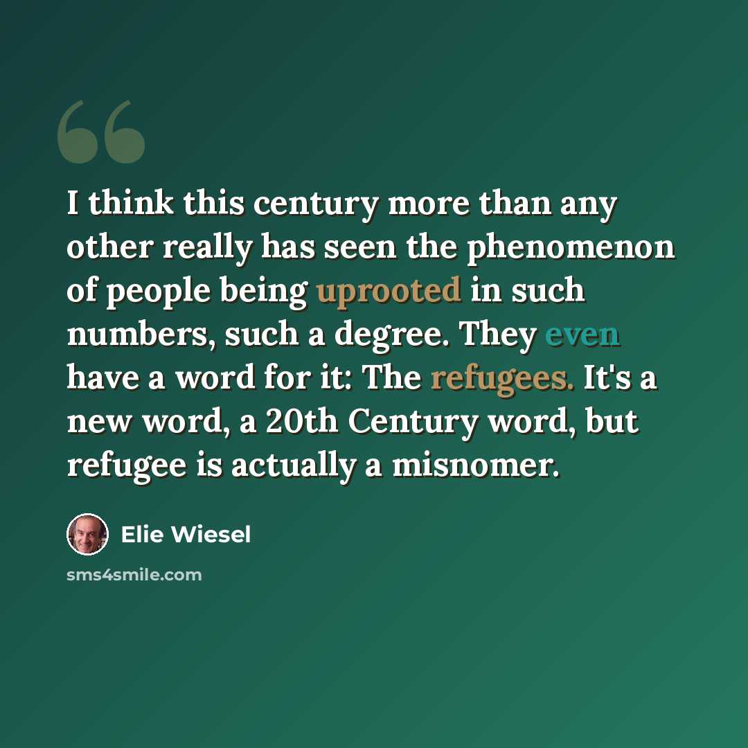 “I think this century more than any other really has seen the phenomenon of people being uprooted in such numbers, such a degree. They even have a word for it: The refugees. It's a new word, a 20th Century word, but refugee is actually a misnomer.” quote by Elie Wiesel