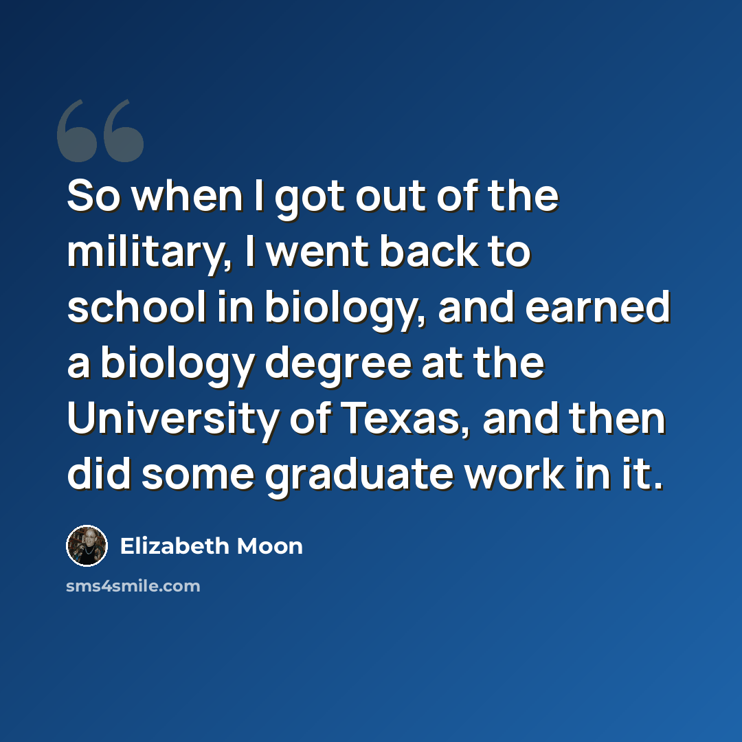 “So when I got out of the military, I went back to school in biology, and earned a biology degree at the University of Texas, and then did some graduate work in it.” quote by Elizabeth Moon