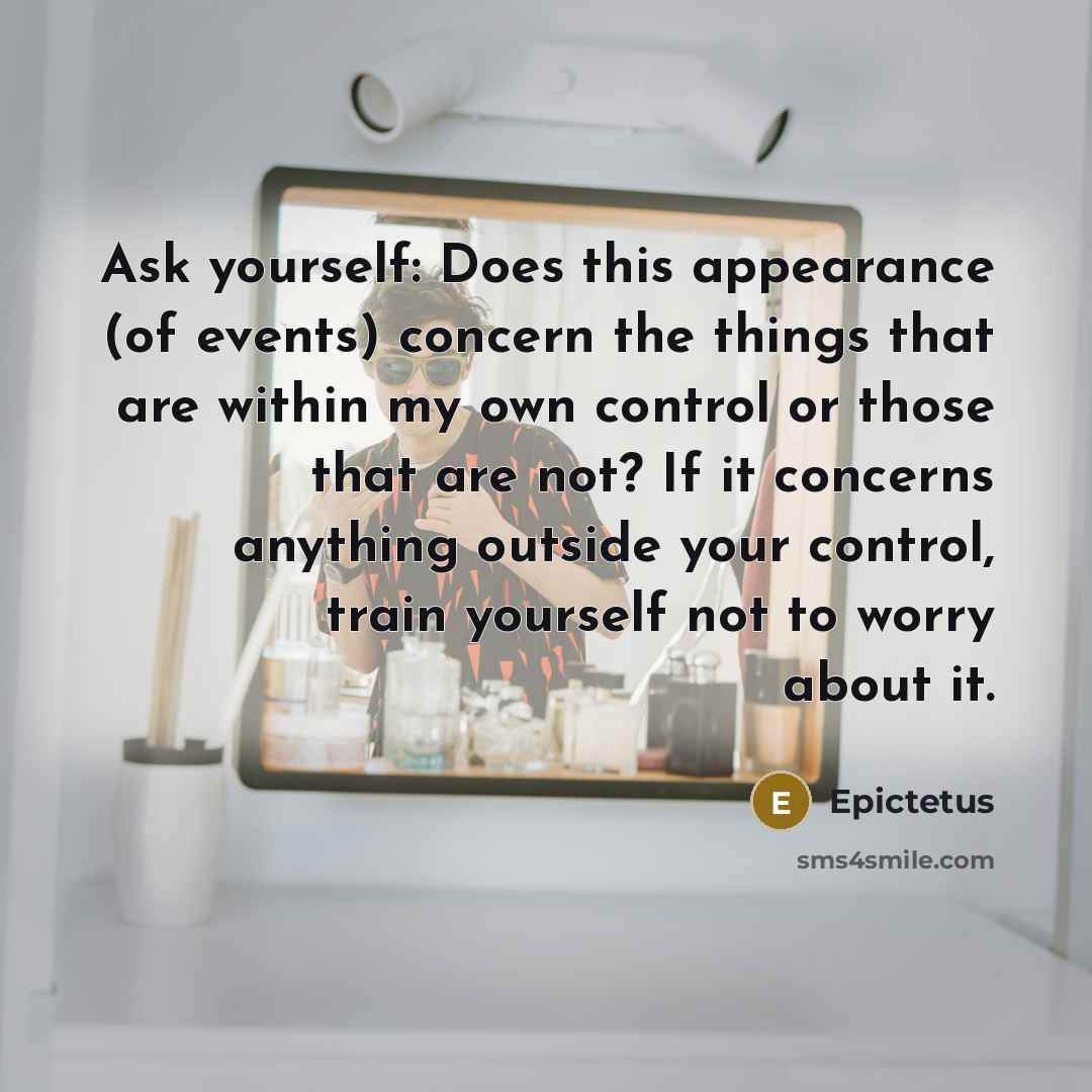 “Ask yourself: Does this appearance (of events) concern the things that are within my own control or those that are not? If it concerns anything outside your control, train yourself not to worry about it.” quote by Epictetus