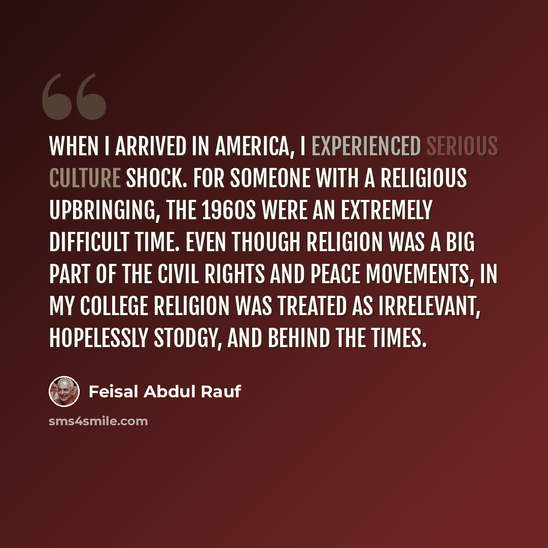 “When I arrived in America, I experienced serious culture shock. For someone with a religious upbringing, the 1960s were an extremely difficult time. Even though religion was a big part of the civil rights and peace movements, in my college religion was treated as irrelevant, hopelessly stodgy, and…” quote by Feisal Abdul Rauf