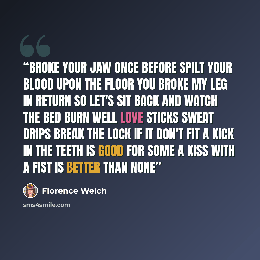 “Broke your jaw once before Spilt your blood upon the floor You broke my leg in return So let's sit back and watch the bed burn Well love sticks sweat drips Break the lock if it don't fit A kick in the teeth is good for some A kiss with a fist is better than none” quote by Florence Welch