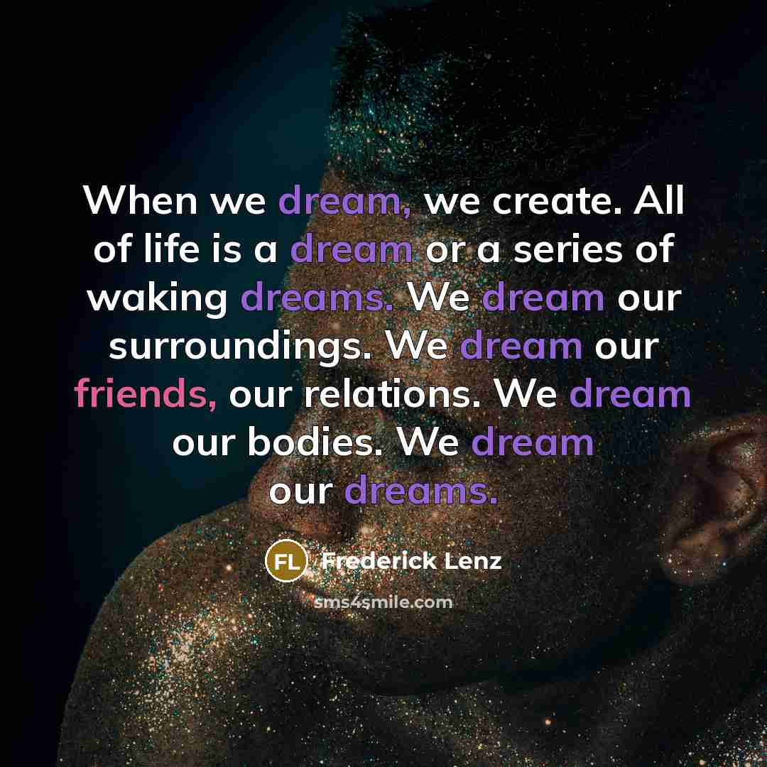 “When we dream, we create. All of life is a dream or a series of waking dreams. We dream our surroundings. We dream our friends, our relations. We dream our bodies. We dream our dreams.” quote by Frederick Lenz