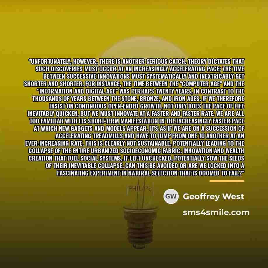 “Unfortunately, however, there is another serious catch. Theory dictates that such discoveries must occur at an increasingly accelerating pace; the time between successive innovations must systematically and inextricably get shorter and shorter. For instance, the time between the “Computer Age” and…” quote by Geoffrey West