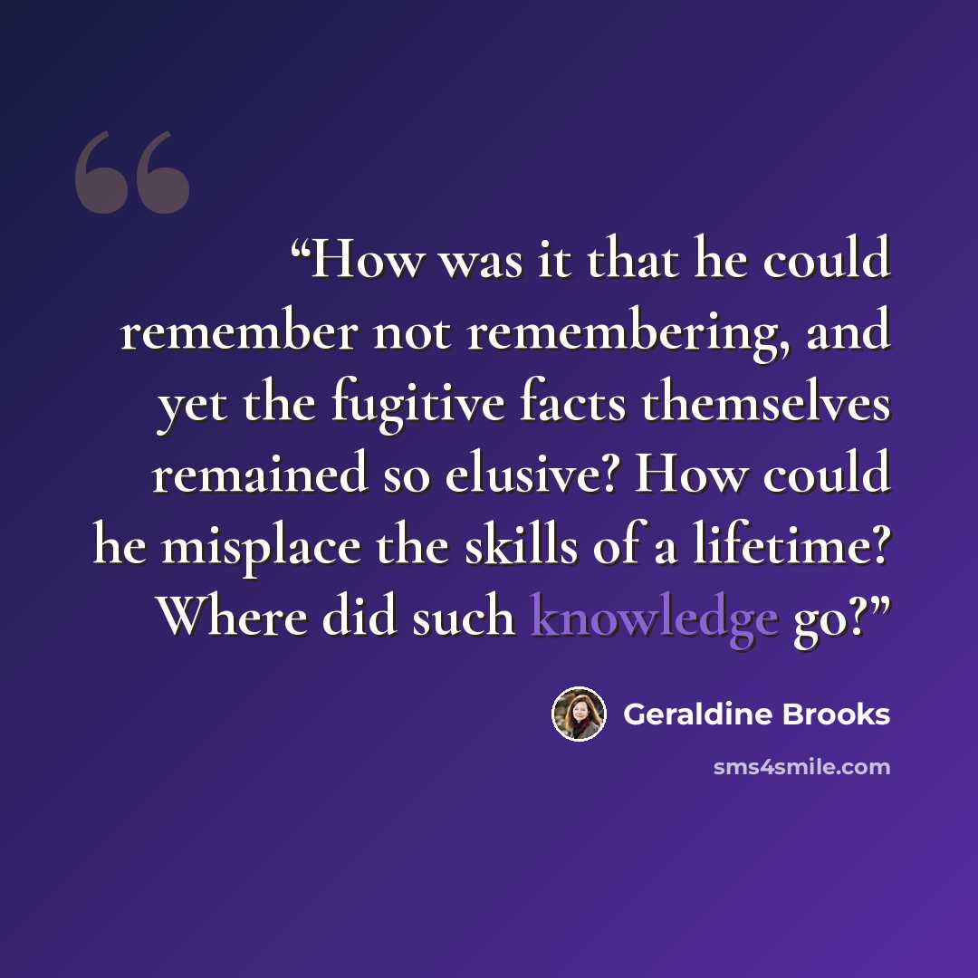 “How was it that he could remember not remembering, and yet the fugitive facts themselves remained so elusive? How could he misplace the skills of a lifetime? Where did such knowledge go?” quote by Geraldine Brooks