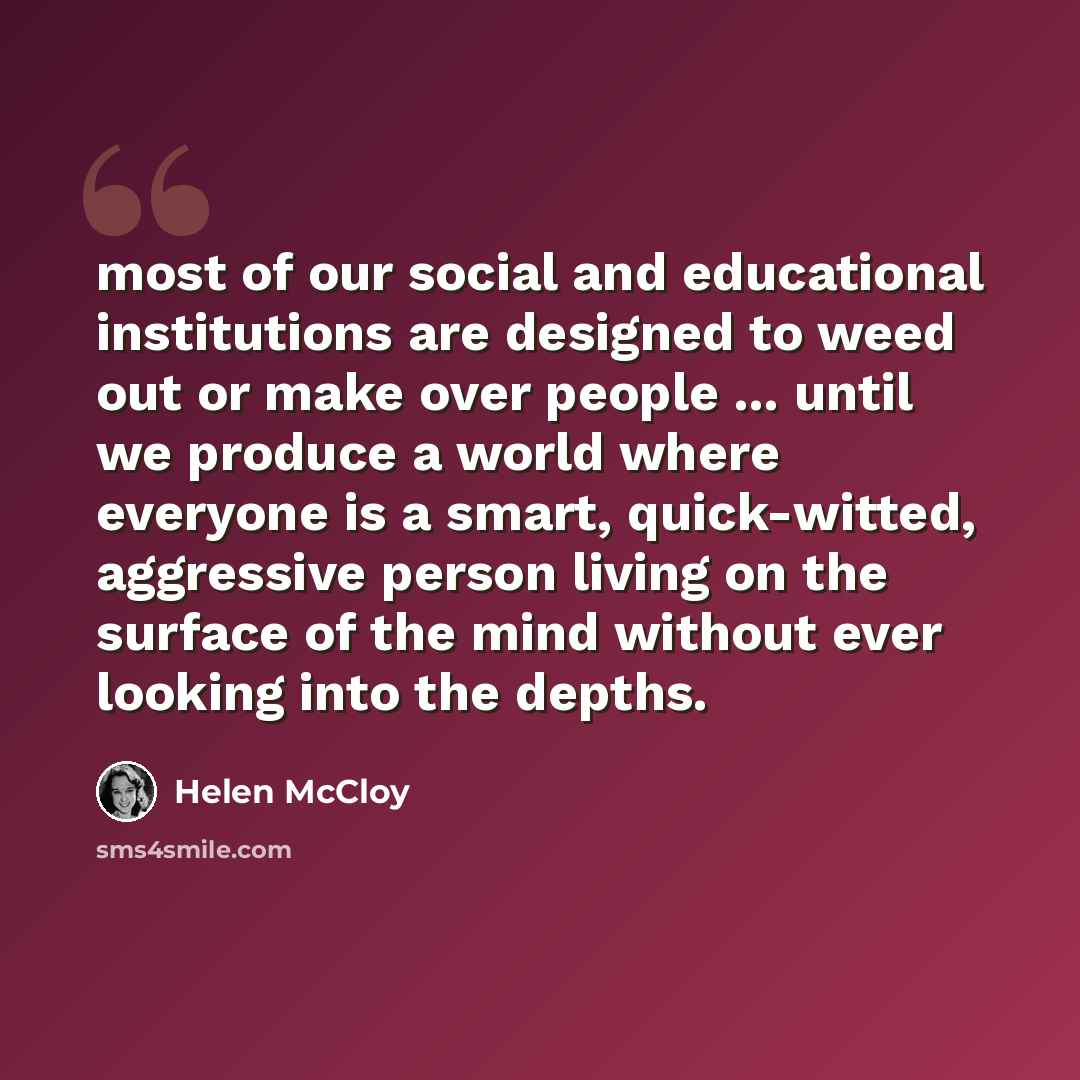“most of our social and educational institutions are designed to weed out or make over people ... until we produce a world where everyone is a smart, quick-witted, aggressive person living on the surface of the mind without ever looking into the depths.” quote by Helen McCloy