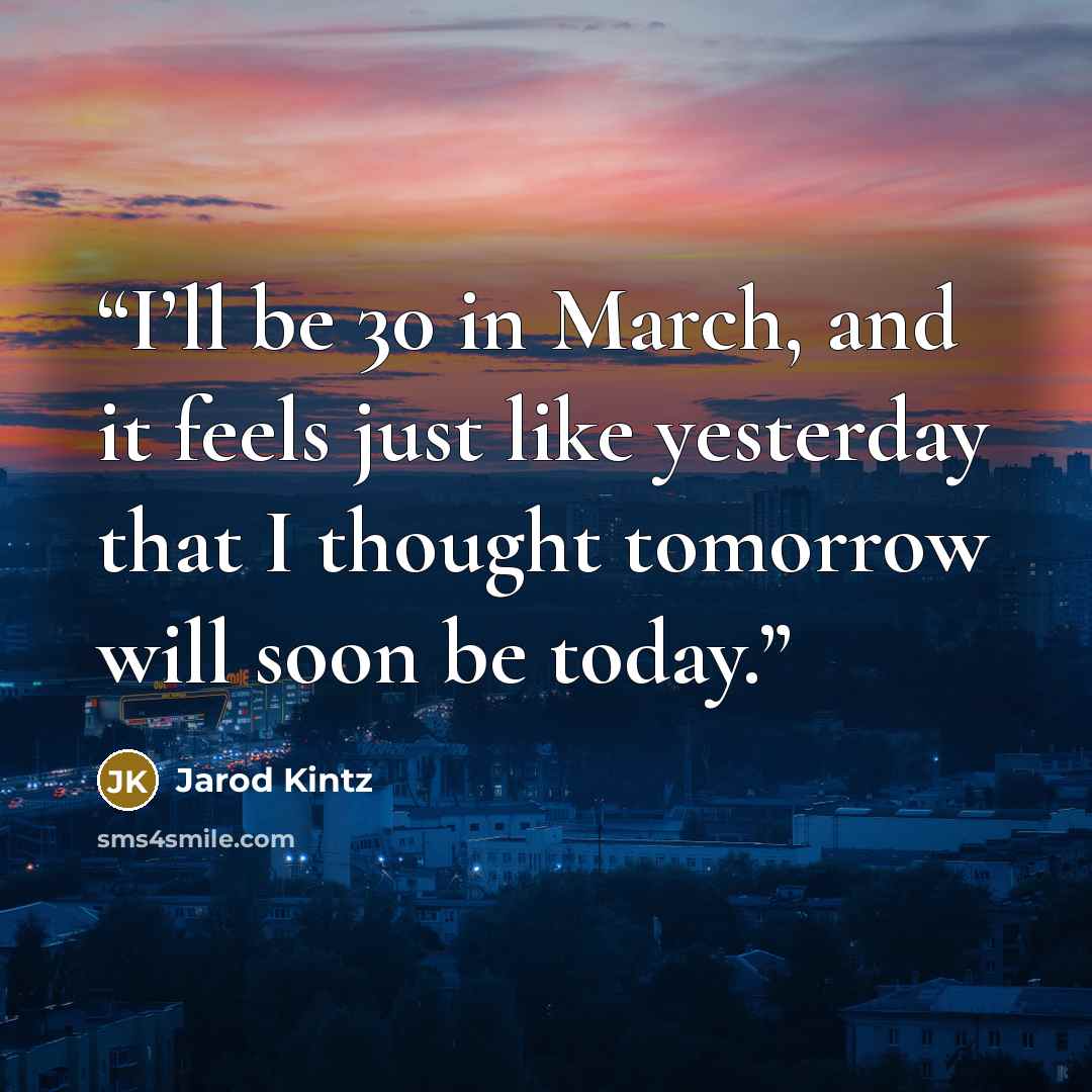 “I’ll be 30 in March, and it feels just like yesterday that I thought tomorrow will soon be today.” quote by Jarod Kintz