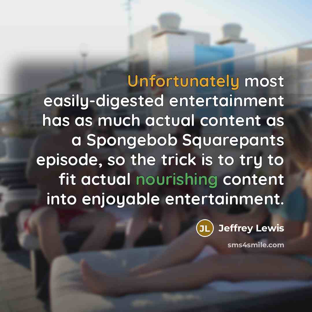 “Unfortunately most easily-digested entertainment has as much actual content as a Spongebob Squarepants episode, so the trick is to try to fit actual nourishing content into enjoyable entertainment.” quote by Jeffrey Lewis