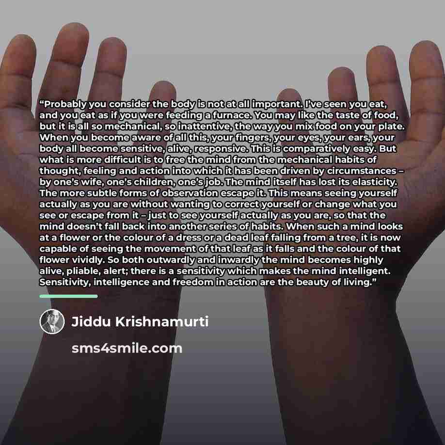 “Probably you consider the body is not at all important. I’ve seen you eat, and you eat as if you were feeding a furnace. You may like the taste of food, but it is all so mechanical, so inattentive, the way you mix food on your plate. When you become aware of all this, your fingers, your eyes, your…” quote by Jiddu Krishnamurti