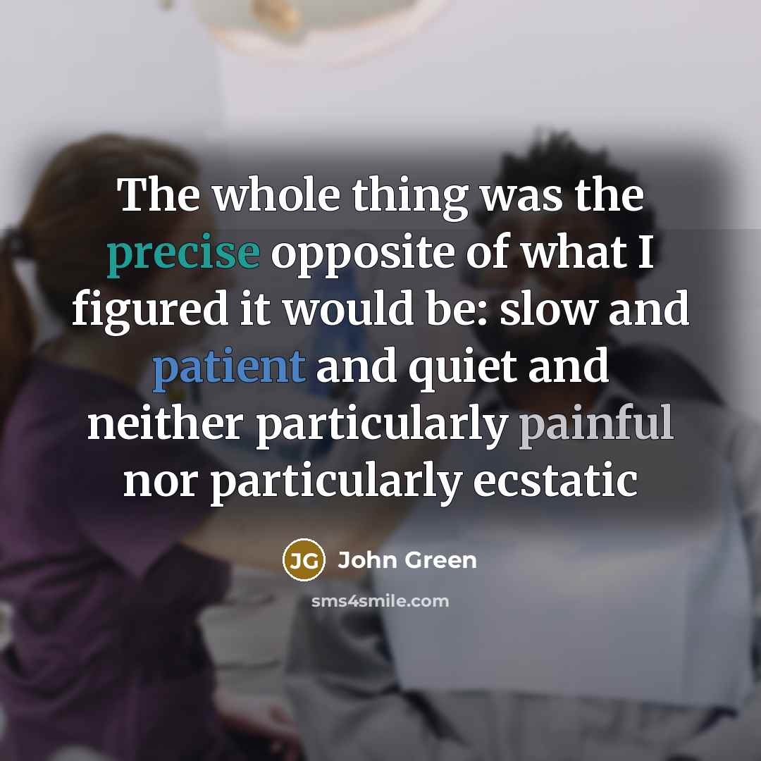 “The whole thing was the precise opposite of what I figured it would be: slow and patient and quiet and neither particularly painful nor particularly ecstatic” quote by John Green