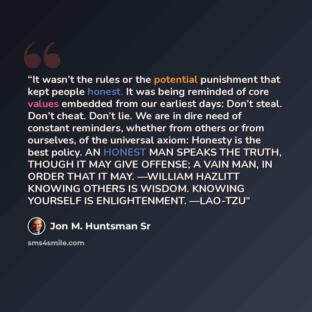 “It wasn’t the rules or the potential punishment that kept people honest. It was being reminded of core values embedded from our earliest days: Don’t steal. Don’t cheat. Don’t lie. We are in dire need of constant reminders, whether from others or from ourselves, of the universal axiom: Honesty is…” quote by Jon M. Huntsman Sr