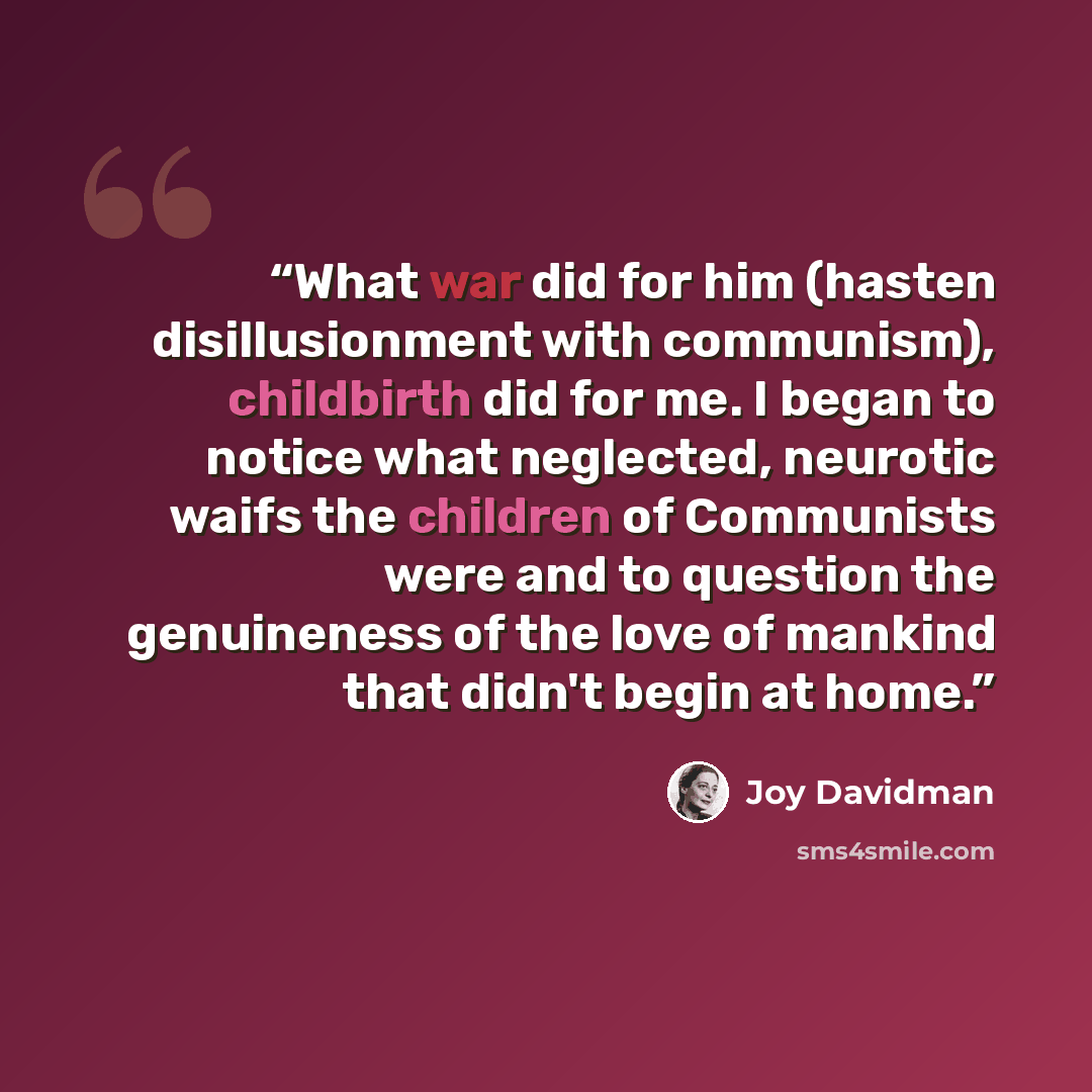 “What war did for him (hasten disillusionment with communism), childbirth did for me. I began to notice what neglected, neurotic waifs the children of Communists were and to question the genuineness of the love of mankind that didn't begin at home.” quote by Joy Davidman
