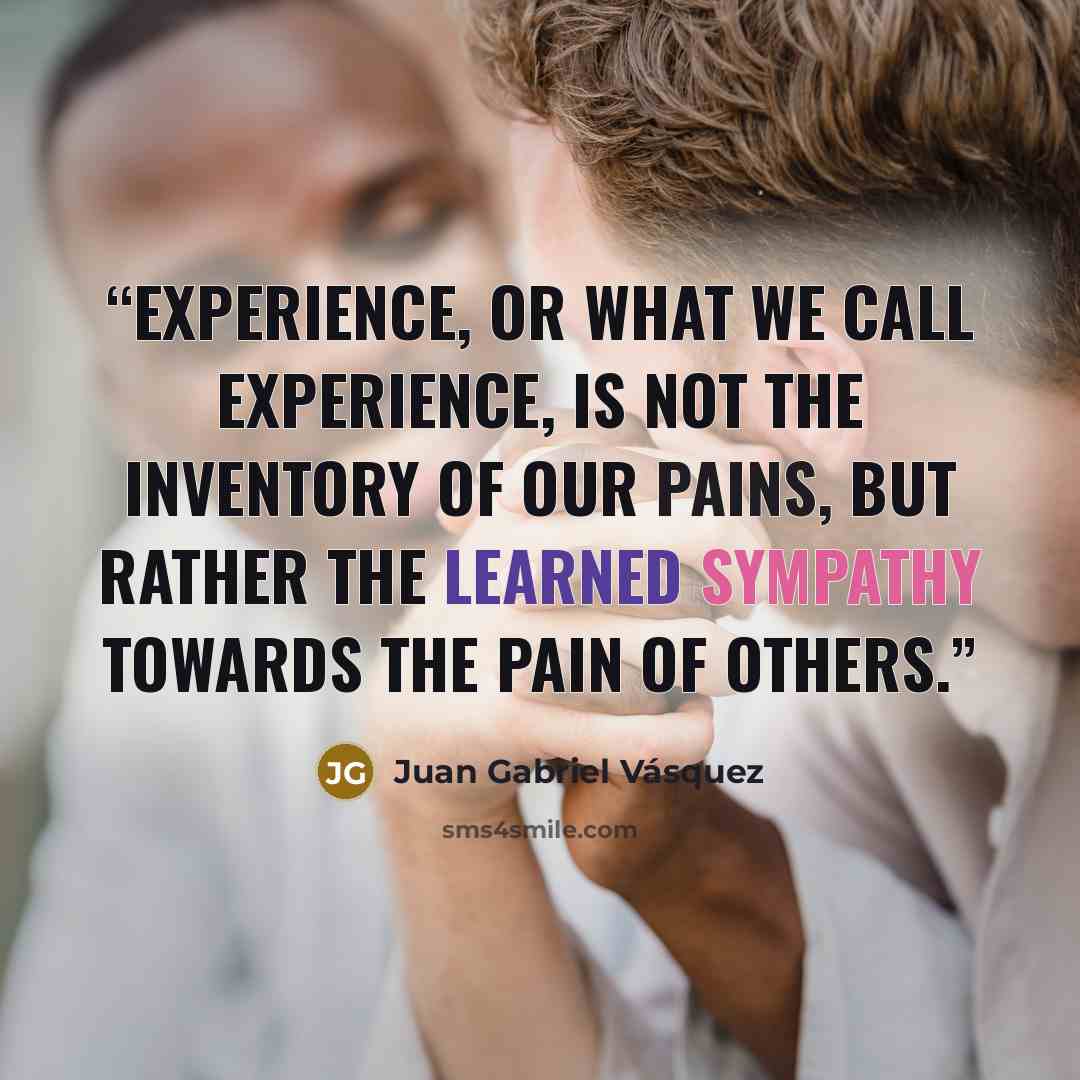 “Experience, or what we call experience, is not the inventory of our pains, but rather the learned sympathy towards the pain of others.” quote by Juan Gabriel Vásquez
