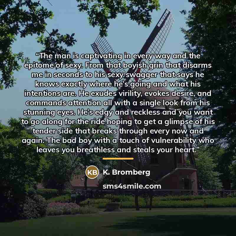 “The man is captivating in every way and the epitome of sexy. From that boyish grin that disarms me in seconds to his sexy swagger that says he knows exactly where he’s going and what his intentions are. He exudes virility, evokes desire, and commands attention all with a single look from his…” quote by K. Bromberg