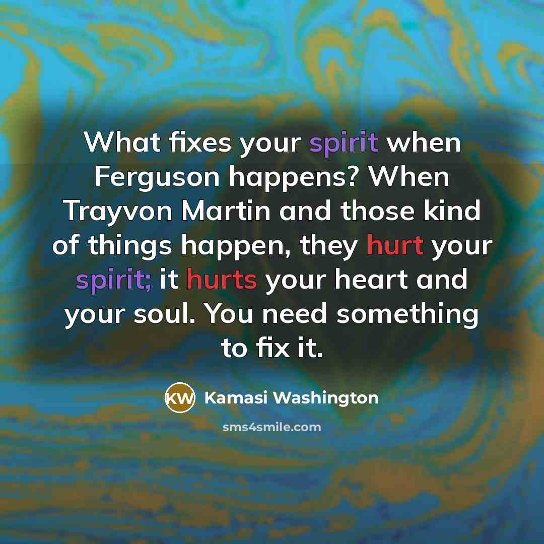 “What fixes your spirit when Ferguson happens? When Trayvon Martin and those kind of things happen, they hurt your spirit; it hurts your heart and your soul. You need something to fix it.” quote by Kamasi Washington