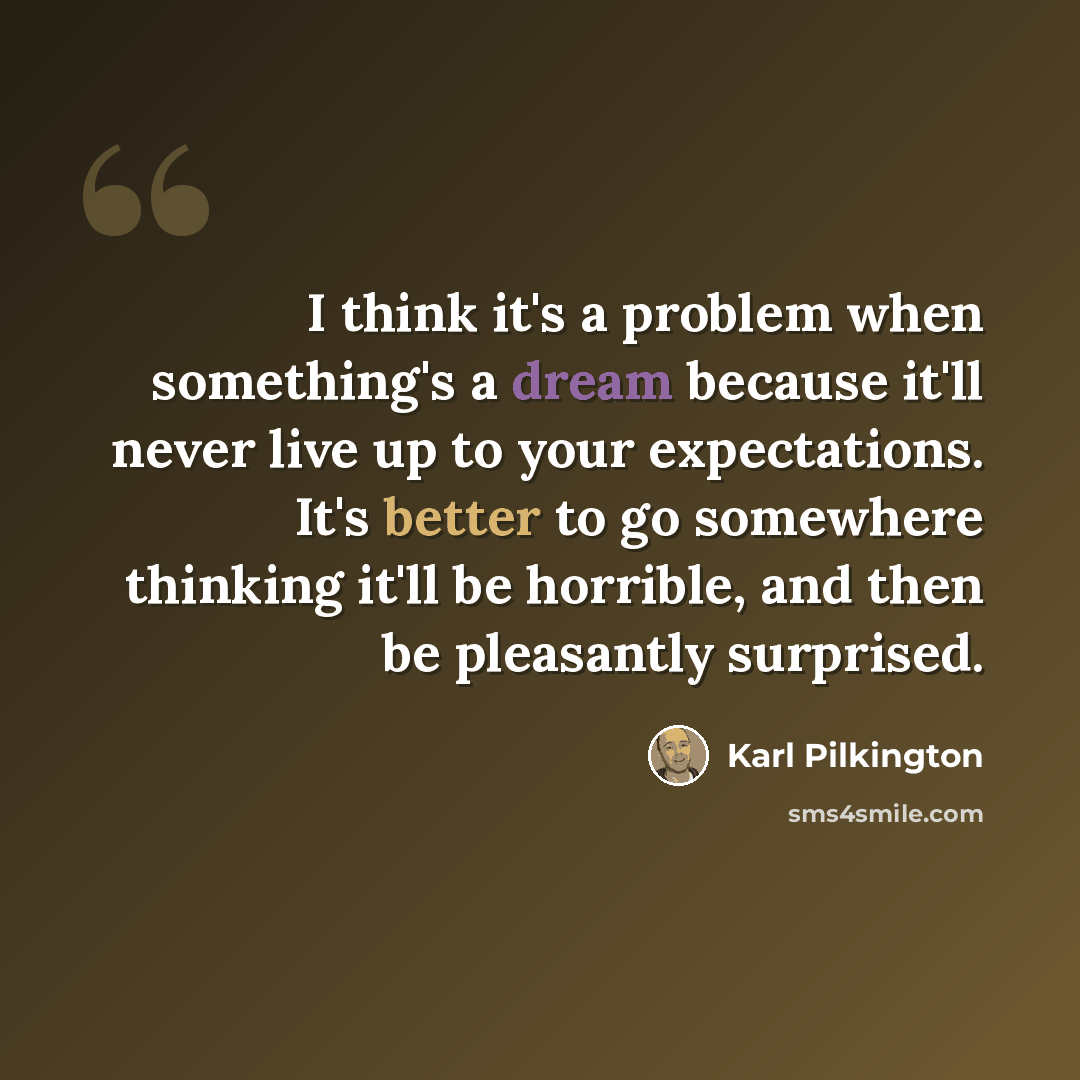 “I think it's a problem when something's a dream because it'll never live up to your expectations. It's better to go somewhere thinking it'll be horrible, and then be pleasantly surprised.” quote by Karl Pilkington