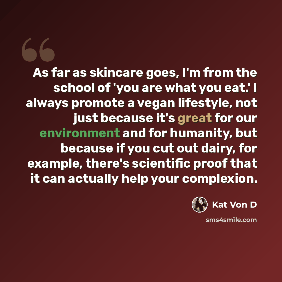 “As far as skincare goes, I'm from the school of 'you are what you eat.' I always promote a vegan lifestyle, not just because it's great for our environment and for humanity, but because if you cut out dairy, for example, there's scientific proof that it can actually help your complexion.” quote by Kat Von D