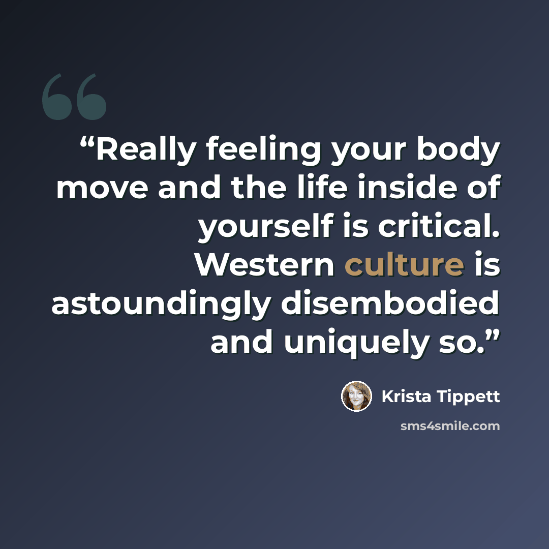 “Really feeling your body move and the life inside of yourself is critical. Western culture is astoundingly disembodied and uniquely so.” quote by Krista Tippett