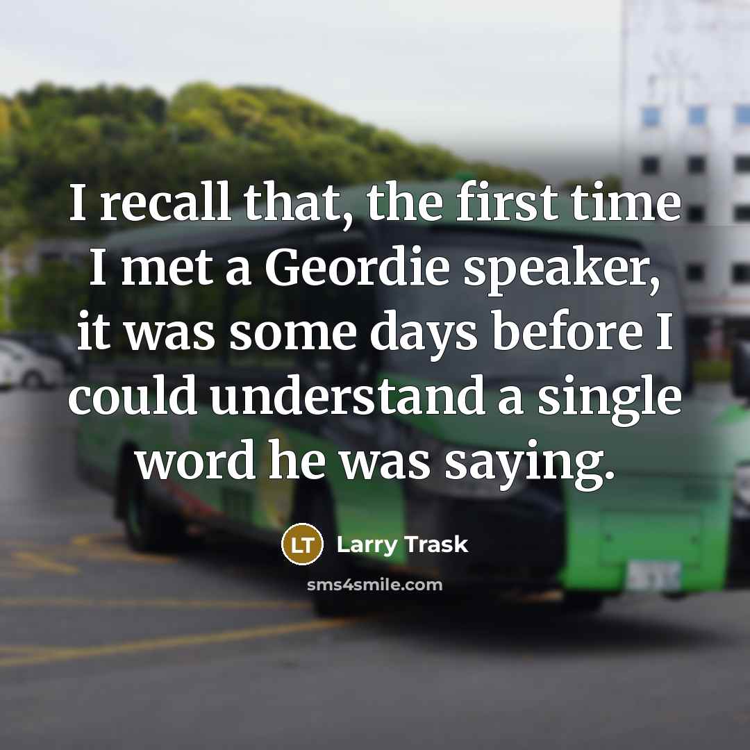 “I recall that, the first time I met a Geordie speaker, it was some days before I could understand a single word he was saying.” quote by Larry Trask
