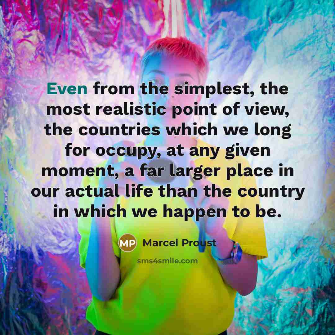 “Even from the simplest, the most realistic point of view, the countries which we long for occupy, at any given moment, a far larger place in our actual life than the country in which we happen to be.” quote by Marcel Proust